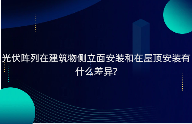 光伏阵列在建筑物侧立面安装和在屋顶安装有什么差异?
